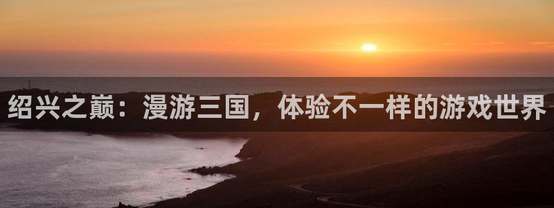 摩根娱乐是个什么平台啊多少钱：绍兴之巅：漫游三国，体验不一样